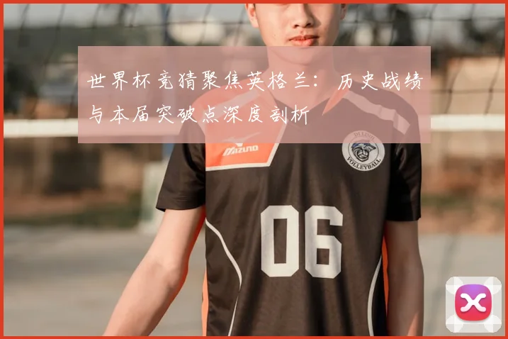 世界杯竞猜聚焦英格兰:历史战绩与本届突破点深度剖析