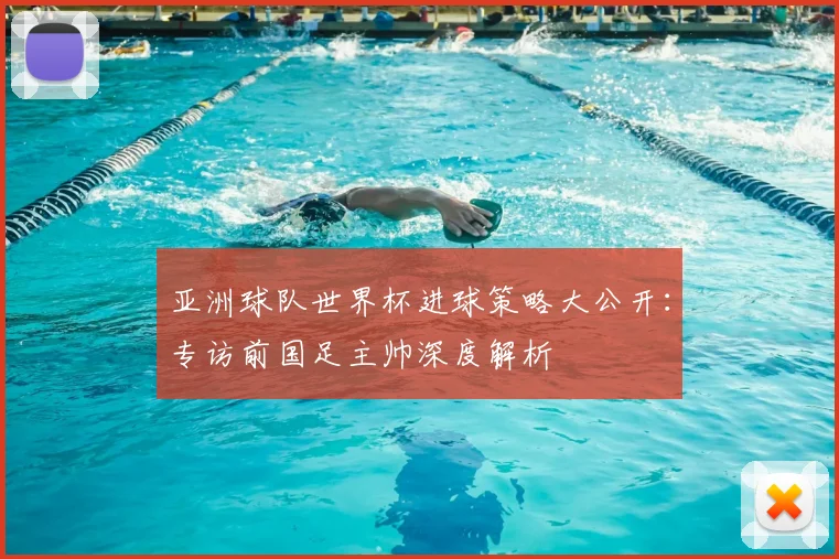 亚洲球队世界杯进球策略大公开：专访前国足主帅深度解析