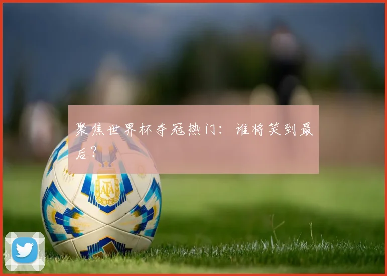 聚焦世界杯夺冠热门:谁将笑到最后?