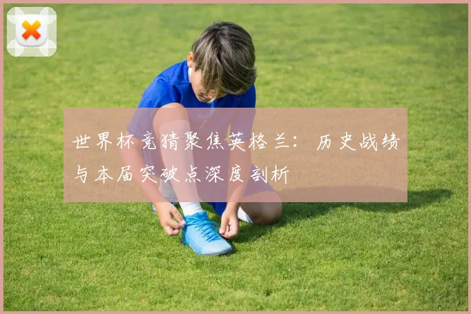世界杯竞猜聚焦英格兰:历史战绩与本届突破点深度剖析
