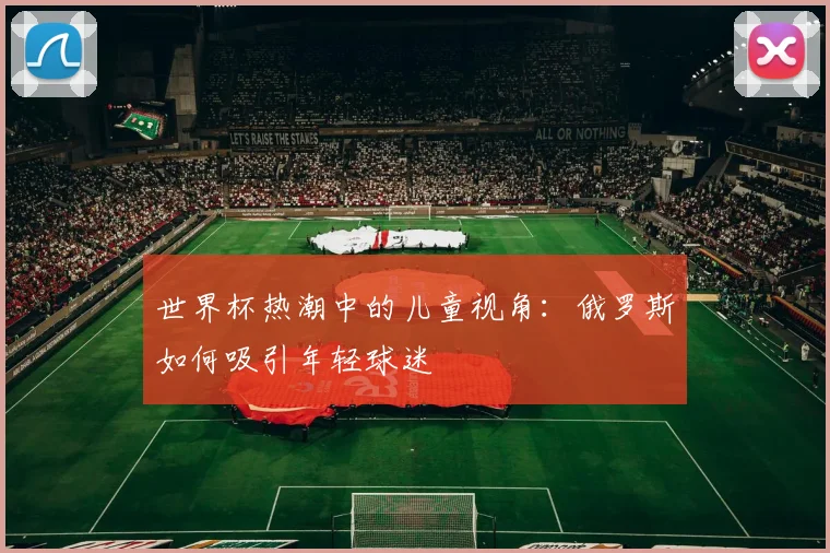 世界杯热潮中的儿童视角:俄罗斯如何吸引年轻球迷