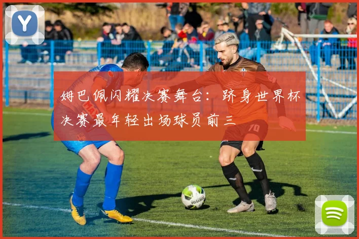 姆巴佩闪耀决赛舞台：跻身世界杯决赛最年轻出场球员前三
