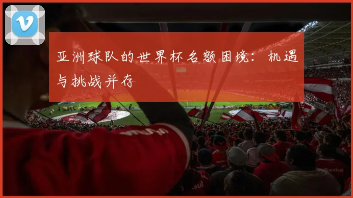 亚洲球队的世界杯名额困境：机遇与挑战并存