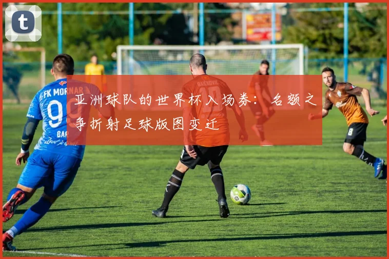 亚洲球队的世界杯入场券：名额之争折射足球版图变迁