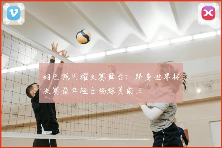 姆巴佩闪耀决赛舞台：跻身世界杯决赛最年轻出场球员前三