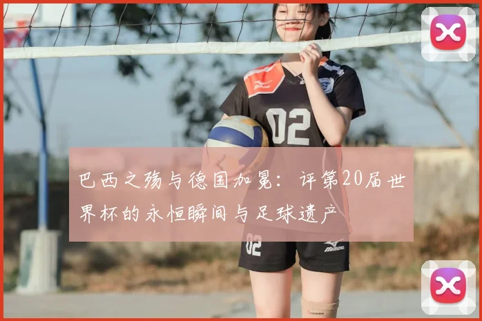 巴西之殇与德国加冕:评第20届世界杯的永恒瞬间与足球遗产