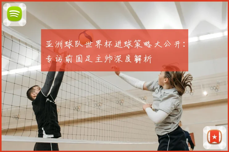 亚洲球队世界杯进球策略大公开：专访前国足主帅深度解析