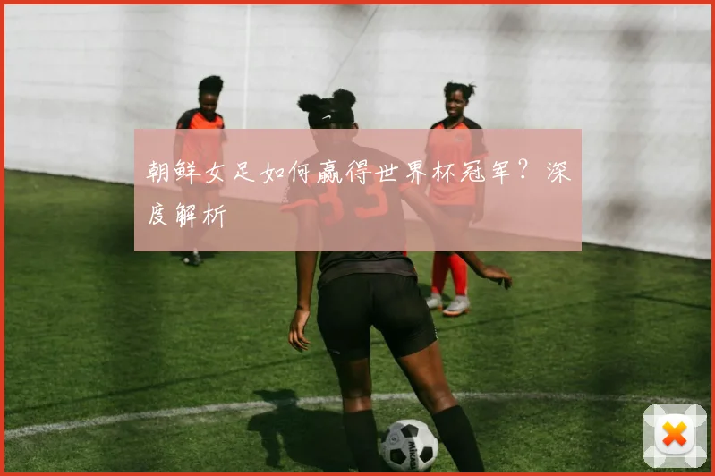 朝鲜女足如何赢得世界杯冠军？深度解析