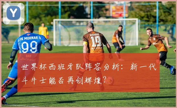 世界杯西班牙队阵容分析：新一代斗牛士能否再创辉煌？
