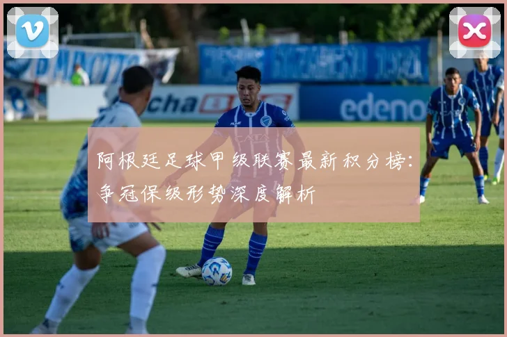 阿根廷足球甲级联赛最新积分榜：争冠保级形势深度解析