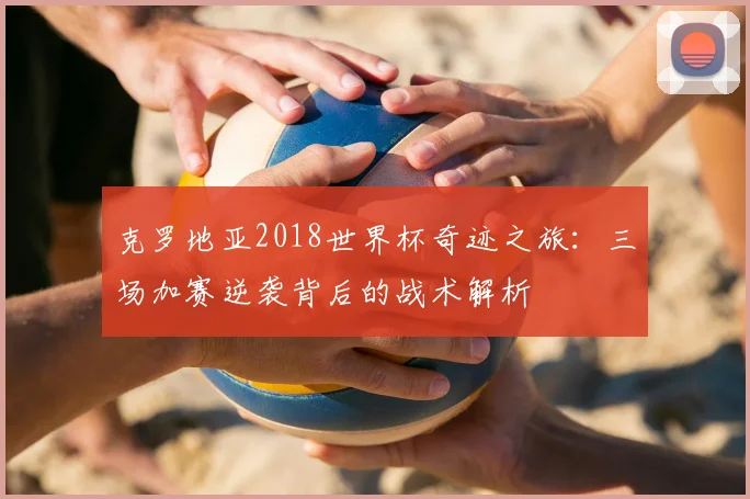 克罗地亚2018世界杯奇迹之旅：三场加赛逆袭背后的战术解析