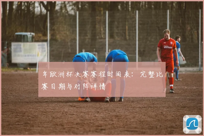 年欧洲杯决赛赛程时间表：完整比赛日期与对阵详情