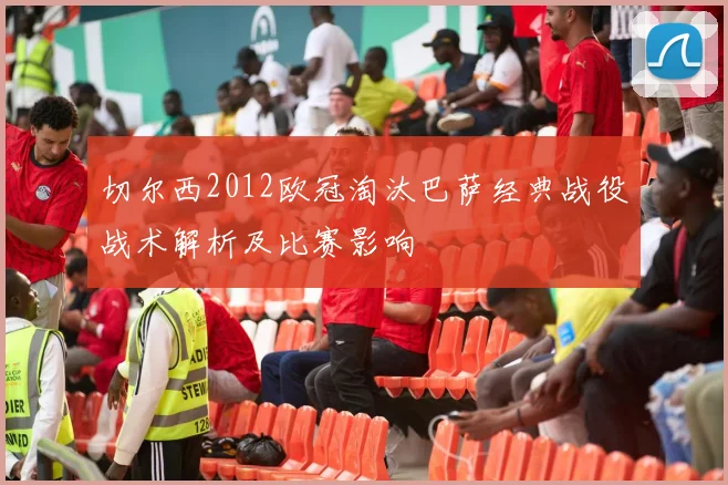 切尔西2012欧冠淘汰巴萨经典战役战术解析及比赛影响