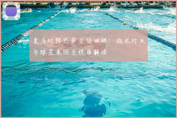 皇马对阵巴萨全场回顾：战术对决与球星表现全视角解读