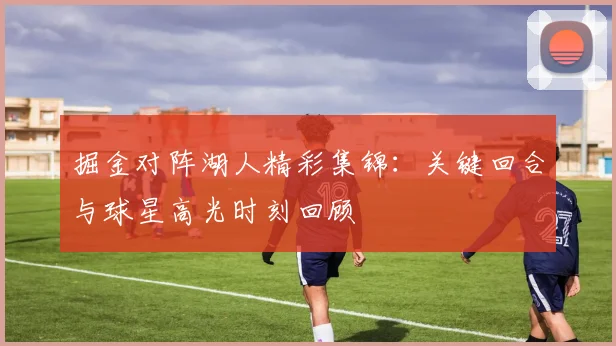 掘金对阵湖人精彩集锦：关键回合与球星高光时刻回顾