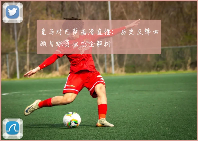 皇马对巴萨高清直播：历史交锋回顾与球员状态全解析