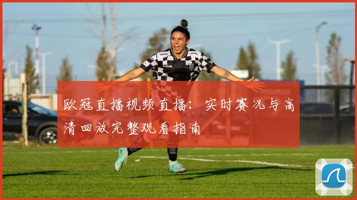 欧冠直播视频直播：实时赛况与高清回放完整观看指南