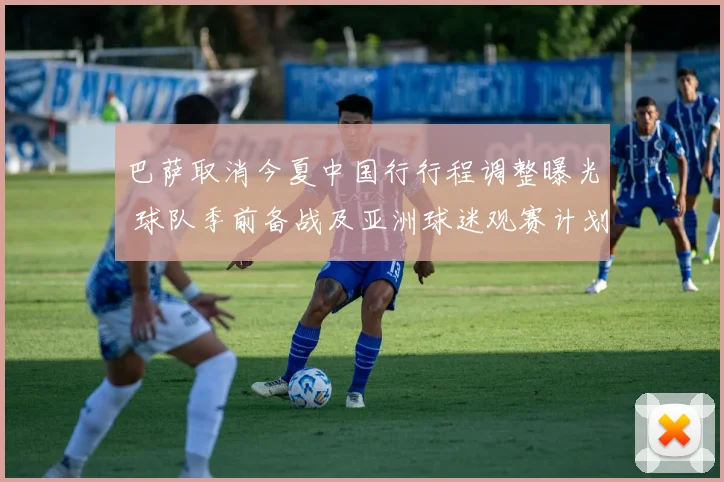 巴萨取消今夏中国行行程调整曝光 球队季前备战及亚洲球迷观赛计划受影响