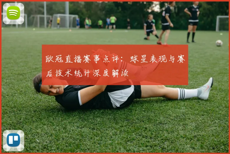 欧冠直播赛事点评：球星表现与赛后技术统计深度解读