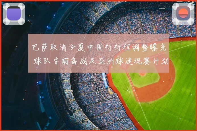 巴萨取消今夏中国行行程调整曝光 球队季前备战及亚洲球迷观赛计划受影响